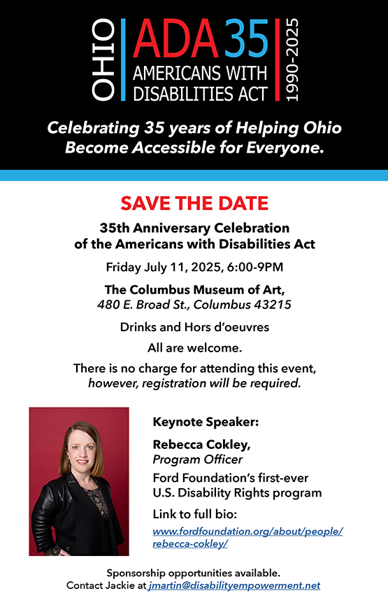 SAVE THE DATE
35th Anniversary Celebration
of the Americans with Disabilities Act
Friday July 11, 2025, 6:00-9PM
The Columbus Museum of Art,
480 E. Broad St., Columbus 43215
Drinks and Hors d’oeuvres
All are welcome.
There is no charge for attending this event,
however, registration will be required.
Keynote Speaker:
Rebecca Cokley,
Program Officer
Ford Foundation’s first-ever
U.S. Disability Rights program
Link to full bio:
www.fordfoundation.org/about/people/
rebecca-cokley/
Celebrating 35 years of Helping Ohio
Become Accessible for Everyone.
Sponsorship opportunities available.
Contact Jackie at jmartin@disabilityempowerment.net