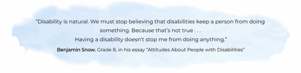 “Disability is natural. We must stop believing that disabilities keep a person from doing something. Because that’s not true . . . Having a disability doesn’t stop me from doing anything.” ― Benjamin Snow, Grade 8, in his essay “Attitudes About People with Disabilities”