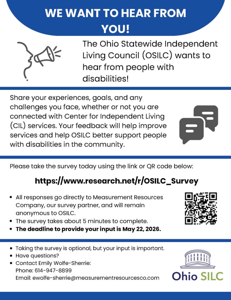 Flyer with a blue and white design that reads “We Want to Hear From You!” The Ohio Statewide Independent Living Council (OSILC) is asking people with disabilities to share their experiences, goals, and challenges to help improve services.

It invites people to take a short (about 5-minute) survey at https://www.research.net/r/OSILC_Survey
 or by scanning a QR code. Responses are anonymous and go to a survey partner.

Deadline to participate is May 22, 2026.

Contact information is provided for questions: Emily Wolfe-Sherrie, phone 614-947-8899, email ewolfe-sherrie@measurementresourcesco.com
. The Ohio SILC logo appears at the bottom.