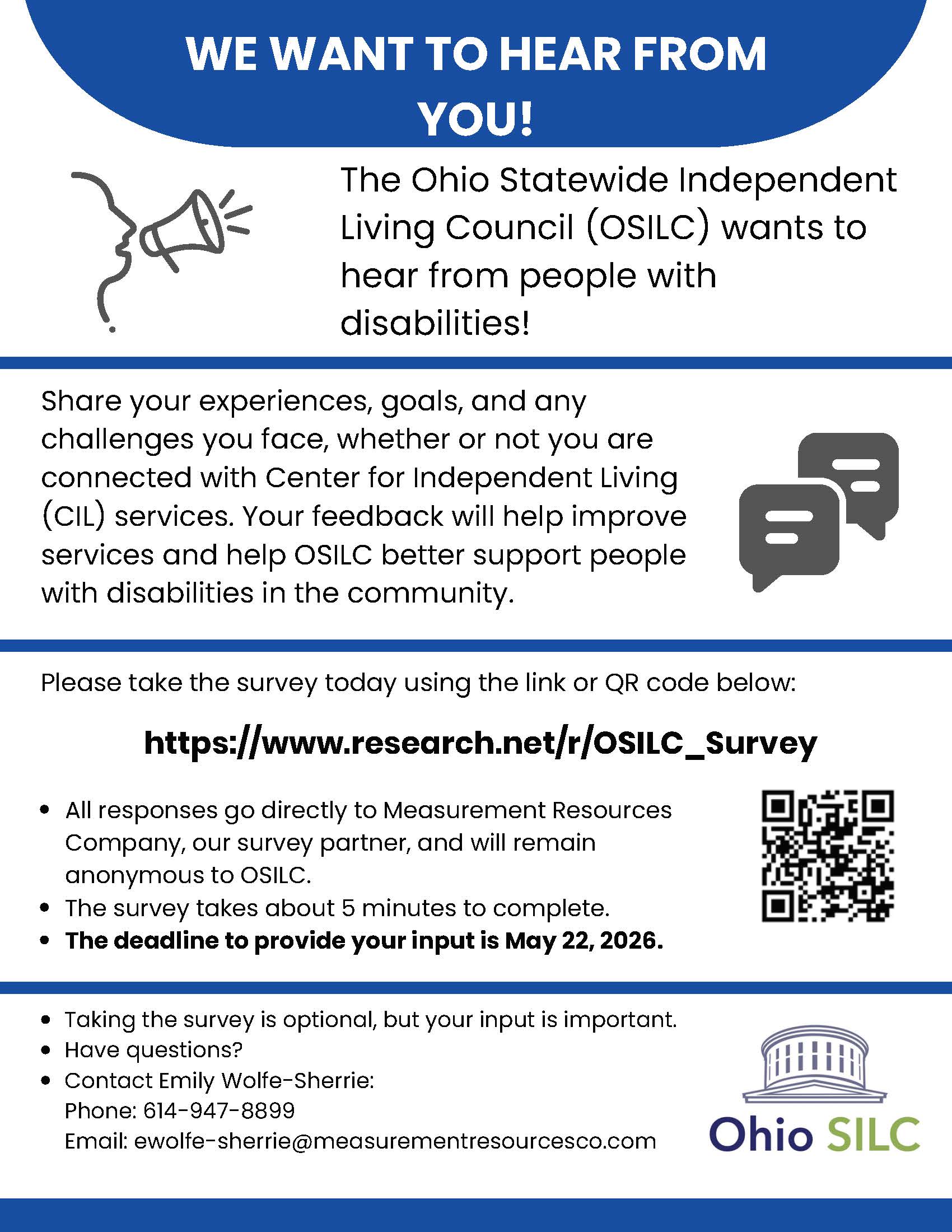 Flyer with a blue and white design that reads “We Want to Hear From You!” The Ohio Statewide Independent Living Council (OSILC) is asking people with disabilities to share their experiences, goals, and challenges to help improve services. It invites people to take a short (about 5-minute) survey at https://www.research.net/r/OSILC_Survey or by scanning a QR code. Responses are anonymous and go to a survey partner. Deadline to participate is May 22, 2026. Contact information is provided for questions: Emily Wolfe-Sherrie, phone 614-947-8899, email ewolfe-sherrie@measurementresourcesco.com . The Ohio SILC logo appears at the bottom.